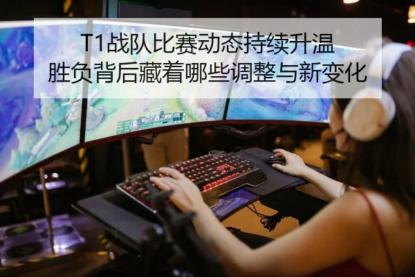 T1战队比赛动态持续升温 胜负背后藏着哪些调整与新变化